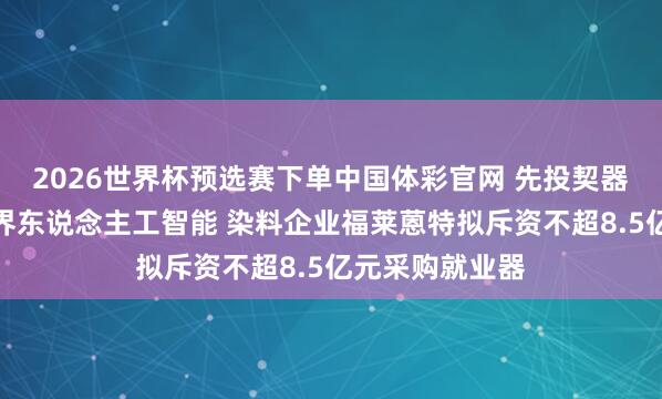 2026世界杯预选赛下单中国体彩官网 先投契器东说念主又跨界东说念主工智能 染料企业福莱蒽特拟斥资不超8.5亿元采购就业器