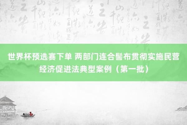 世界杯预选赛下单 两部门连合髻布贯彻实施民营经济促进法典型案例（第一批）