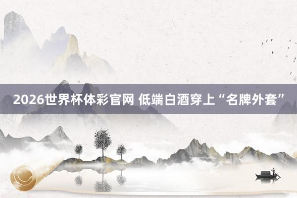 2026世界杯体彩官网 低端白酒穿上“名牌外套”