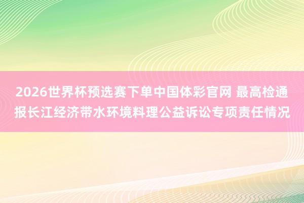 2026世界杯预选赛下单中国体彩官网 最高检通报长江经济带水环境料理公益诉讼专项责任情况