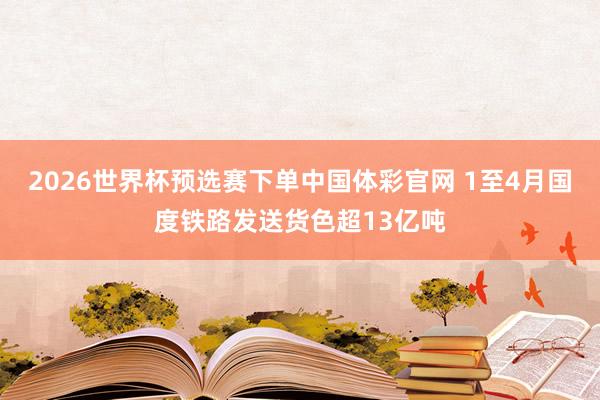 2026世界杯预选赛下单中国体彩官网 1至4月国度铁路发送货色超13亿吨