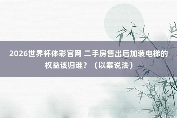 2026世界杯体彩官网 二手房售出后加装电梯的权益该归谁?(以案说法)
