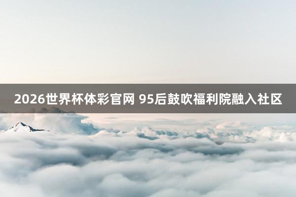2026世界杯体彩官网 95后鼓吹福利院融入社区