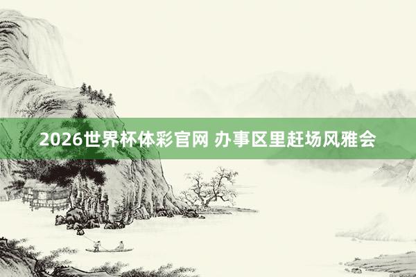 2026世界杯体彩官网 办事区里赶场风雅会