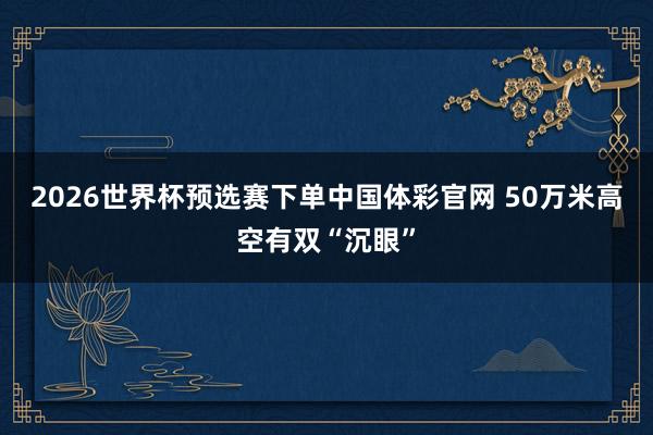 2026世界杯预选赛下单中国体彩官网 50万米高空有双“沉眼”