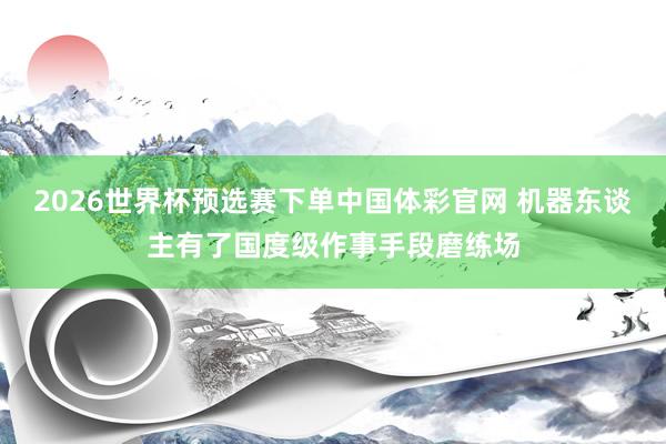 2026世界杯预选赛下单中国体彩官网 机器东谈主有了国度级作事手段磨练场