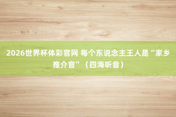 2026世界杯体彩官网 每个东说念主王人是“家乡推介官”(四海听音)