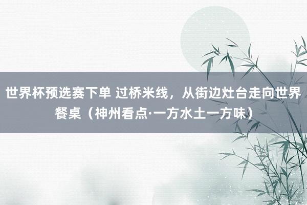 世界杯预选赛下单 过桥米线，从街边灶台走向世界餐桌（神州看点·一方水土一方味）