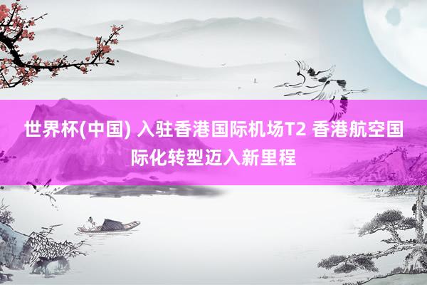 世界杯(中国) 入驻香港国际机场T2 香港航空国际化转型迈入新里程