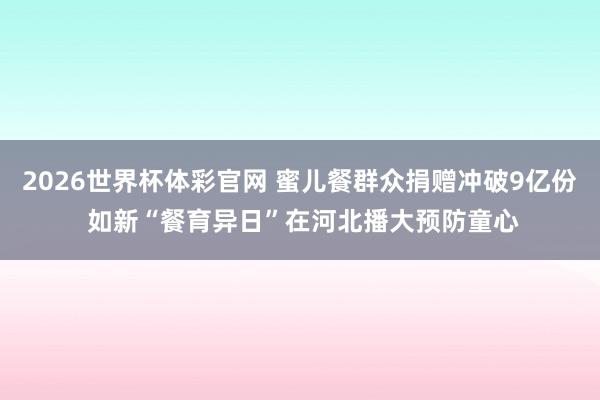 2026世界杯体彩官网 蜜儿餐群众捐赠冲破9亿份 如新“餐育异日”在河北播大预防童心