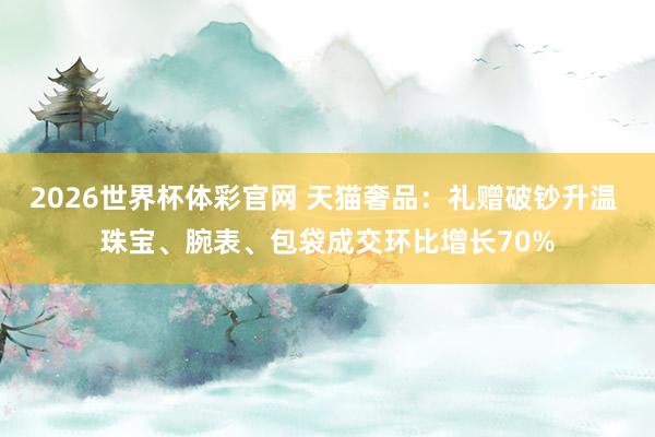 2026世界杯体彩官网 天猫奢品：礼赠破钞升温 珠宝、腕表、包袋成交环比增长70%