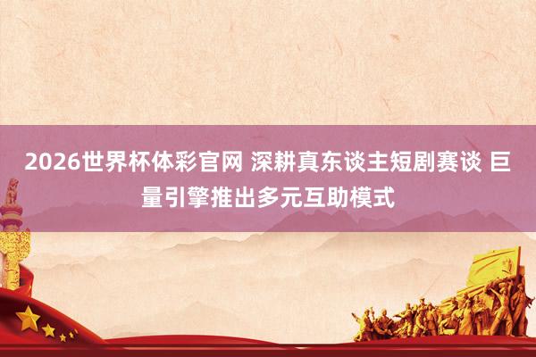 2026世界杯体彩官网 深耕真东谈主短剧赛谈 巨量引擎推出多元互助模式
