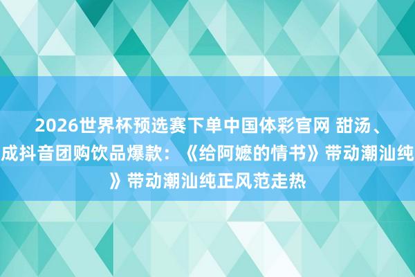 2026世界杯预选赛下单中国体彩官网 甜汤、黄皮、芭乐成抖音团购饮品爆款：《给阿嬷的情书》带动潮汕纯正风范走热