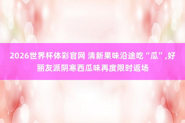 2026世界杯体彩官网 清新果味沿途吃“瓜”,好丽友派阴寒西瓜味再度限时返场