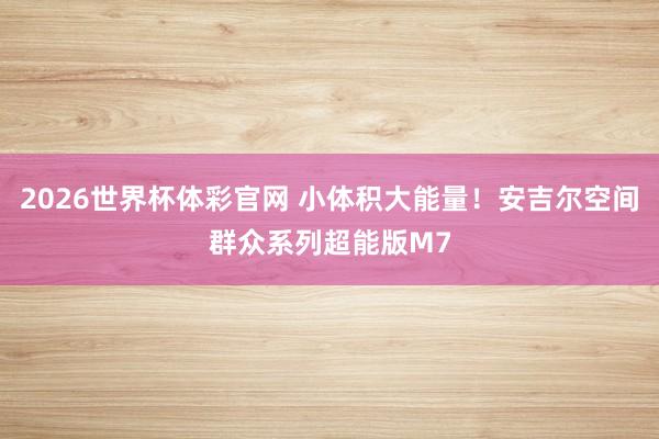 2026世界杯体彩官网 小体积大能量！安吉尔空间群众系列超能版M7