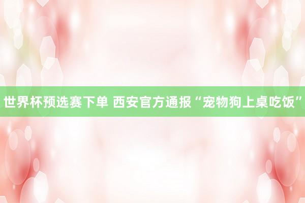 世界杯预选赛下单 西安官方通报“宠物狗上桌吃饭”