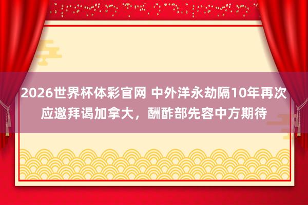 2026世界杯体彩官网 中外洋永劫隔10年再次应邀拜谒加拿大，酬酢部先容中方期待