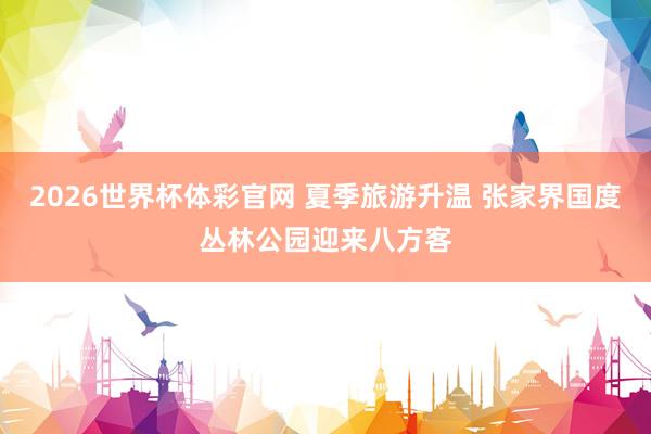 2026世界杯体彩官网 夏季旅游升温 张家界国度丛林公园迎来八方客