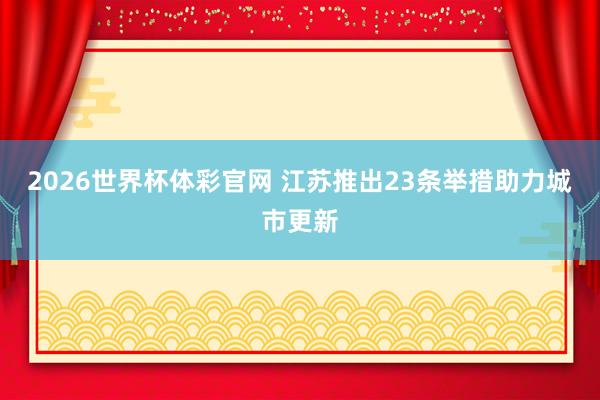 2026世界杯体彩官网 江苏推出23条举措助力城市更新