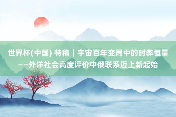世界杯(中国) 特稿｜宇宙百年变局中的时弊恒量——外洋社会高度评价中俄联系迈上新起始