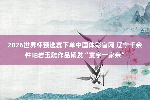 2026世界杯预选赛下单中国体彩官网 辽宁千余件岫岩玉雕作品阐发“寰宇一家亲”