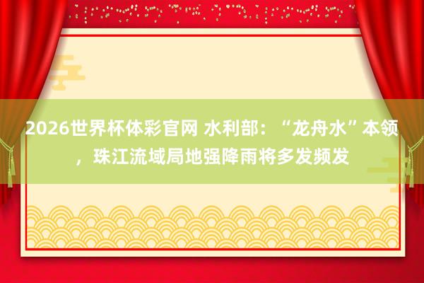 2026世界杯体彩官网 水利部:“龙舟水”本领,珠江流域局地强降雨将多发频发