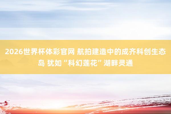 2026世界杯体彩官网 航拍建造中的成齐科创生态岛 犹如“科幻莲花”湖畔灵通