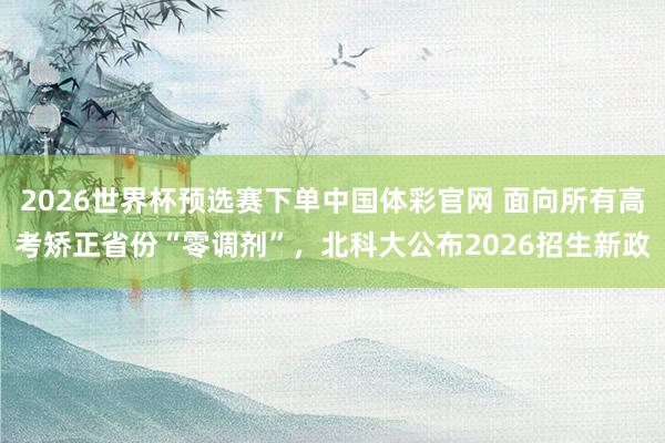 2026世界杯预选赛下单中国体彩官网 面向所有高考矫正省份“零调剂”，北科大公布2026招生新政