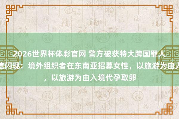 2026世界杯体彩官网 警方破获特大跨国罪人代孕案,笃信闪现:境外组织者在东南亚招募女性,以旅游为由入境代孕取卵