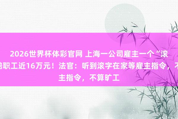 2026世界杯体彩官网 上海一公司雇主一个“滚”字,赔职工近16万元!法官:听到滚字在家等雇主指令,不算旷工