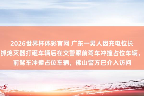 2026世界杯体彩官网 广东一男人因充电位长技能被占心境失控,抓熄灭器打砸车辆后在交警眼前驾车冲撞占位车辆,佛山警方已介入访问