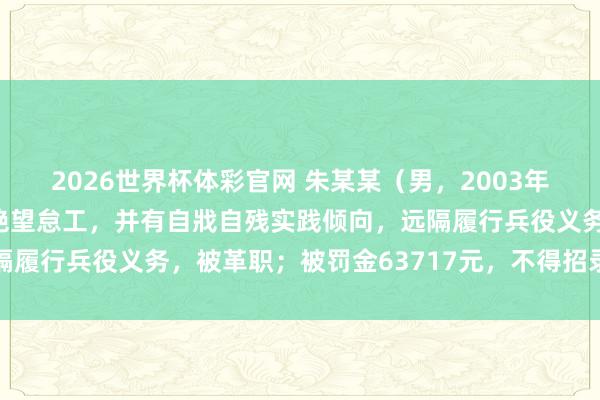 2026世界杯体彩官网 朱某某(男,2003年生)荷戈陆军某部后,绝望怠工,并有自戕自残实践倾向,远隔履行兵役义务,被革职;被罚金63717元,不得招录为公事员