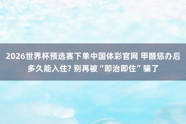 2026世界杯预选赛下单中国体彩官网 甲醛惩办后多久能入住? 别再被“即治即住”骗了