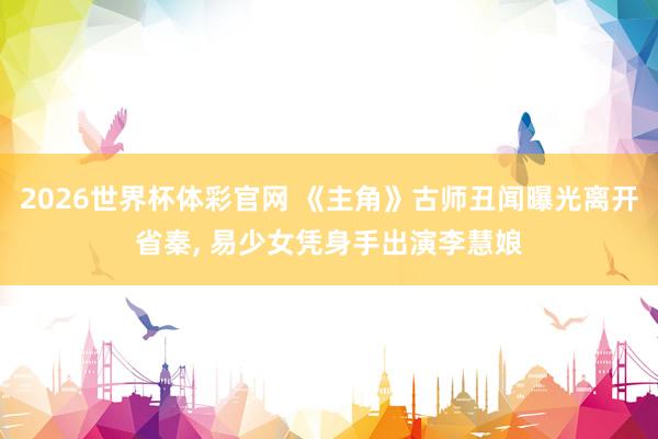 2026世界杯体彩官网 《主角》古师丑闻曝光离开省秦， 易少女凭身手出演李慧娘
