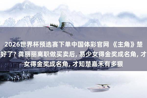 2026世界杯预选赛下单中国体彩官网 《主角》楚嘉禾改邪反正变好了? 龚丽丽离职做买卖后, 易少女得金奖成名角, 才知楚嘉禾有多狠