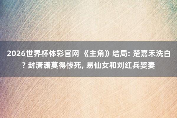 2026世界杯体彩官网 《主角》结局: 楚嘉禾洗白? 封潇潇莫得惨死， 易仙女和刘红兵娶妻