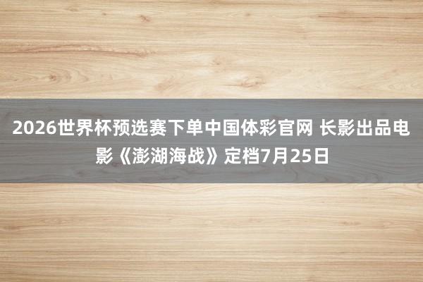2026世界杯预选赛下单中国体彩官网 长影出品电影《澎湖海战》定档7月25日