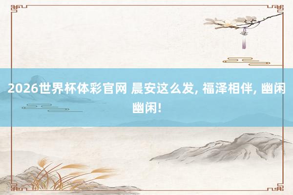 2026世界杯体彩官网 晨安这么发， 福泽相伴， 幽闲幽闲!