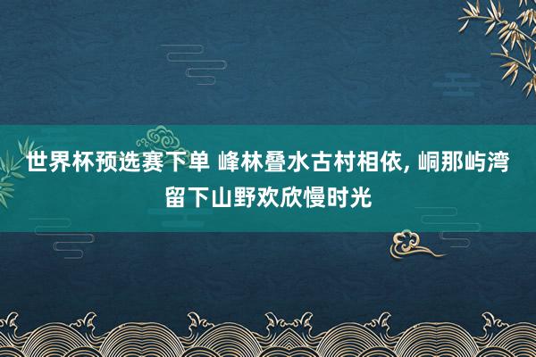 世界杯预选赛下单 峰林叠水古村相依， 峒那屿湾留下山野欢欣慢时光