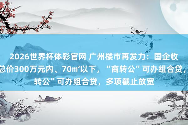 2026世界杯体彩官网 广州楼市再发力:国企收购二手住宅限总价300万元内、70㎡以下,“商转公”可办组合贷,多项截止放宽