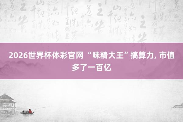 2026世界杯体彩官网 “味精大王”搞算力, 市值多了一百亿