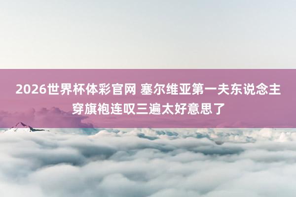 2026世界杯体彩官网 塞尔维亚第一夫东说念主穿旗袍连叹三遍太好意思了