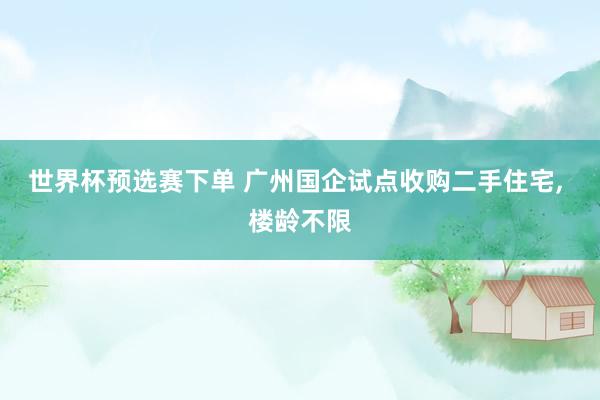 世界杯预选赛下单 广州国企试点收购二手住宅, 楼龄不限