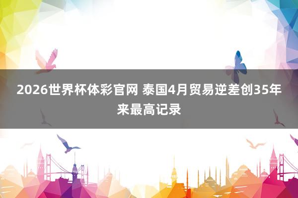 2026世界杯体彩官网 泰国4月贸易逆差创35年来最高记录