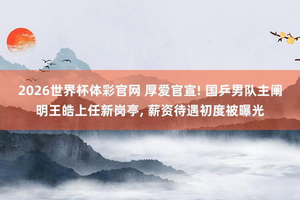 2026世界杯体彩官网 厚爱官宣! 国乒男队主阐明王皓上任新岗亭， 薪资待遇初度被曝光