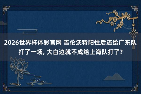 2026世界杯体彩官网 吉伦沃特阳性后还给广东队打了一场, 大白边就不成给上海队打了?