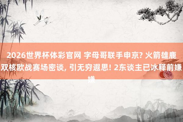 2026世界杯体彩官网 字母哥联手申京? 火箭雄鹿双核欧战赛场密谈， 引无穷遐思! 2东谈主已冰释前嫌
