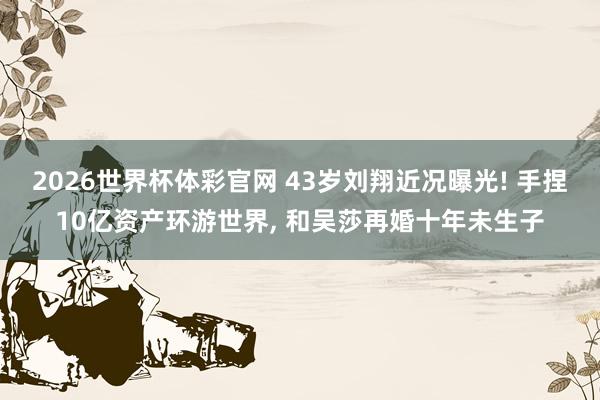 2026世界杯体彩官网 43岁刘翔近况曝光! 手捏10亿资产环游世界， 和吴莎再婚十年未生子