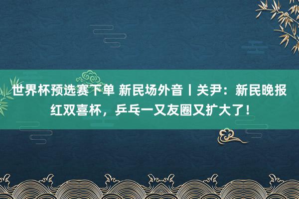 世界杯预选赛下单 新民场外音丨关尹：新民晚报红双喜杯，乒乓一又友圈又扩大了！