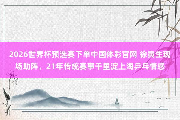 2026世界杯预选赛下单中国体彩官网 徐寅生现场助阵,21年传统赛事千里淀上海乒乓情感